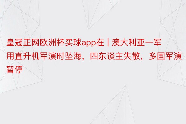 皇冠正网欧洲杯买球app在 | 澳大利亚一军用直升机军演时坠海，四东谈主失散，多国军演暂停