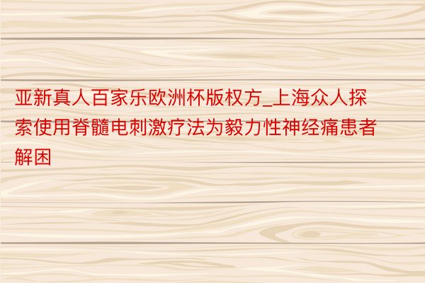 亚新真人百家乐欧洲杯版权方_上海众人探索使用脊髓电刺激疗法为毅力性神经痛患者解困