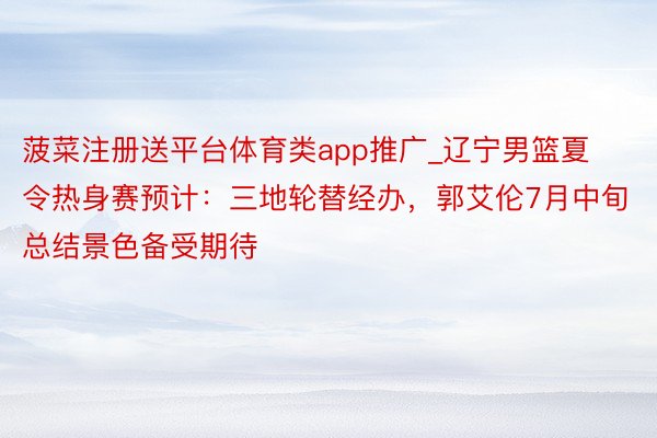 菠菜注册送平台体育类app推广_辽宁男篮夏令热身赛预计：三地轮替经办，郭艾伦7月中旬总结景色备受期待