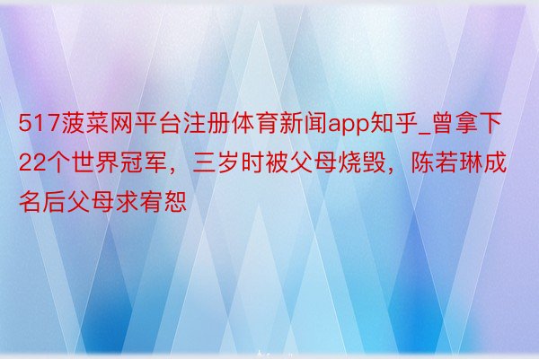 517菠菜网平台注册体育新闻app知乎_曾拿下22个世界冠军，三岁时被父母烧毁，陈若琳成名后父母求宥恕