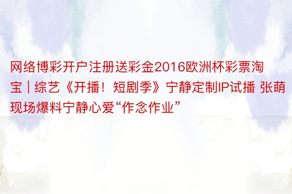 网络博彩开户注册送彩金2016欧洲杯彩票淘宝 | 综艺《开播！短剧季》宁静定制IP试播 张萌现场爆料宁静心爱“作念作业”