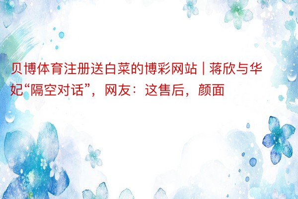 贝博体育注册送白菜的博彩网站 | 蒋欣与华妃“隔空对话”，网友：这售后，颜面